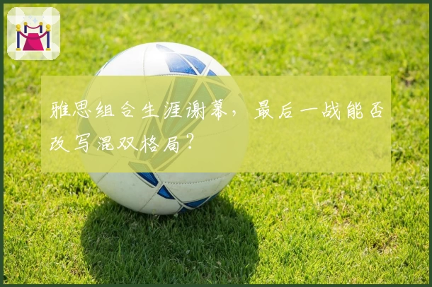 雅思组合生涯谢幕,最后一战能否改写混双格局?
