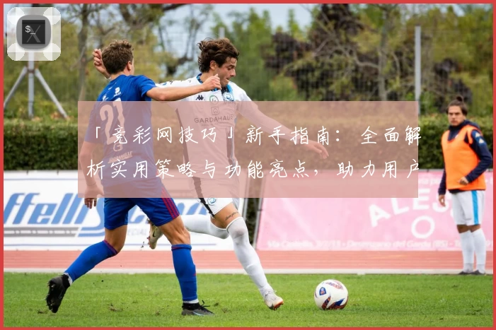 「竞彩网技巧」新手指南：全面解析实用策略与功能亮点，助力用户轻松上手