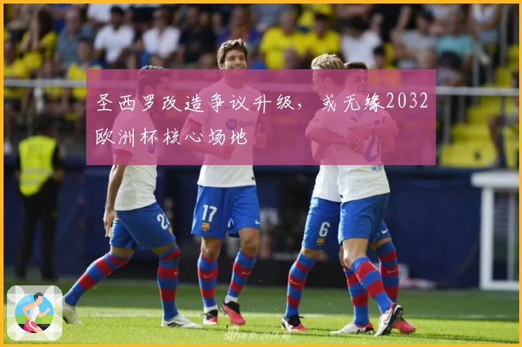 圣西罗改造争议升级,或无缘2032欧洲杯核心场地