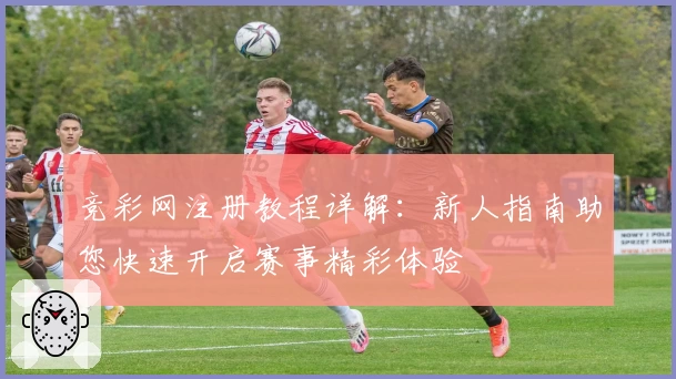 竞彩网注册教程详解：新人指南助您快速开启赛事精彩体验