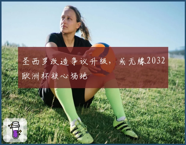 圣西罗改造争议升级，或无缘2032欧洲杯核心场地