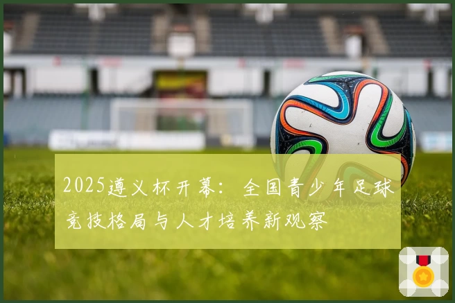 2025遵义杯开幕：全国青少年足球竞技格局与人才培养新观察