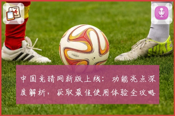 中国竞猜网新版上线:功能亮点深度解析,获取最佳使用体验全攻略